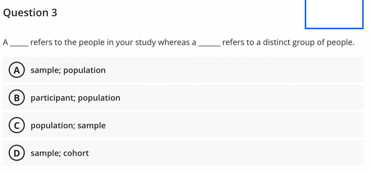 Question 3
A refers to the people in your study whereas a
(A) sample; population
B participant; population
C) population; sample
D) sample; cohort
refers to a distinct group of people.