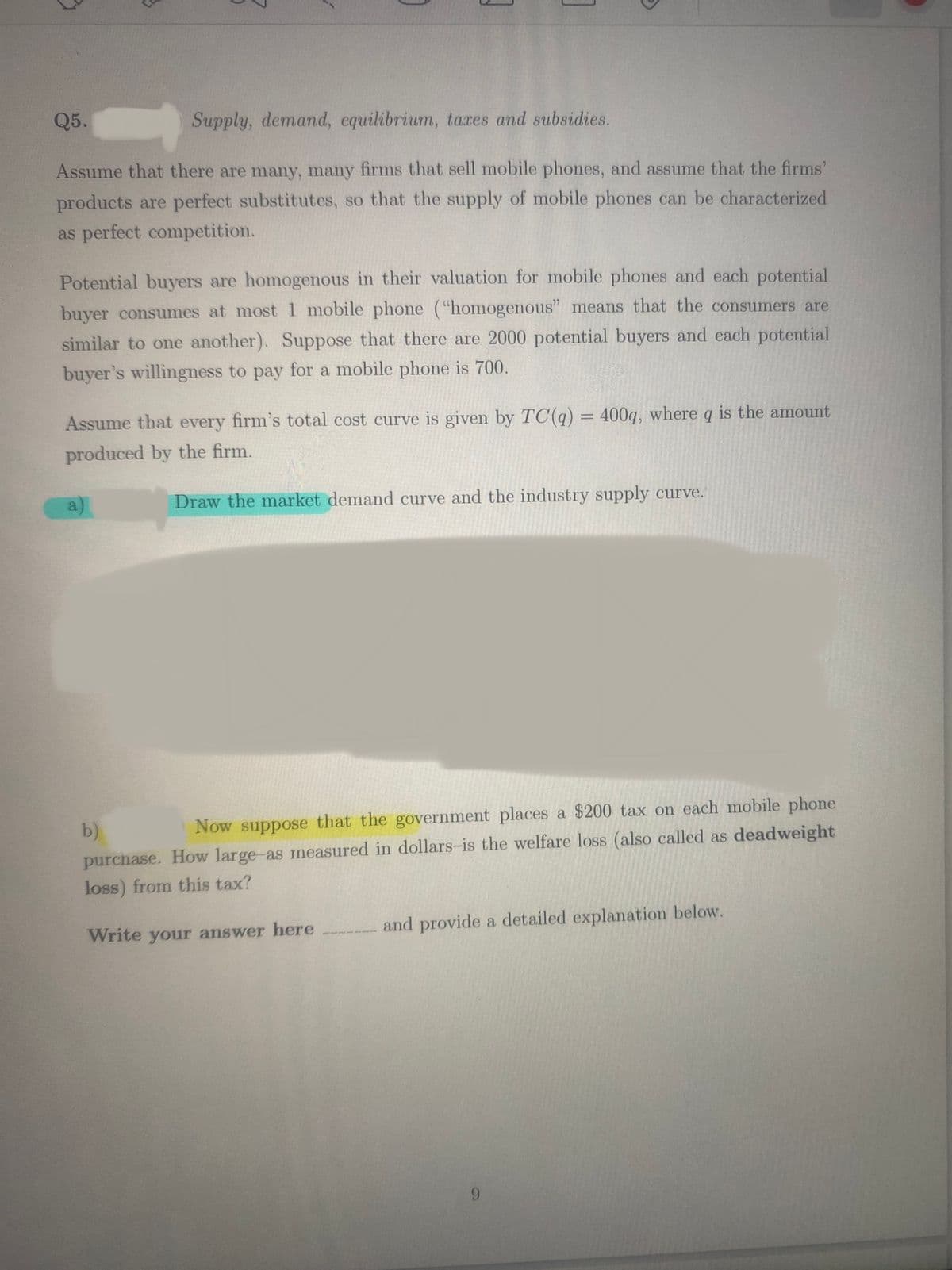 Q5.
Supply, demand, equilibrium, taxes and subsidies.
Assume that there are many, many firms that sell mobile phones, and assume that the firms'
products are perfect substitutes, so that the supply of mobile phones can be characterized
as perfect competition.
3
Potential buyers are homogenous in their valuation for mobile phones and each potential
buyer consumes at most 1 mobile phone ("homogenous" means that the consumers are
similar to one another). Suppose that there are 2000 potential buyers and each potential
buyer's willingness to pay for a mobile phone is 700.
Assume that every firm's total cost curve is given by TC(q) = 400q, where q is the amount
produced by the firm.
Draw the market demand curve and the industry supply curve.
a
b)
Now suppose that the government places a $200 tax on each mobile phone
purchase. How large-as measured in dollars-is the welfare loss (also called as deadweight
loss) from this tax?
Write your answer here
and provide a detailed explanation below.
9