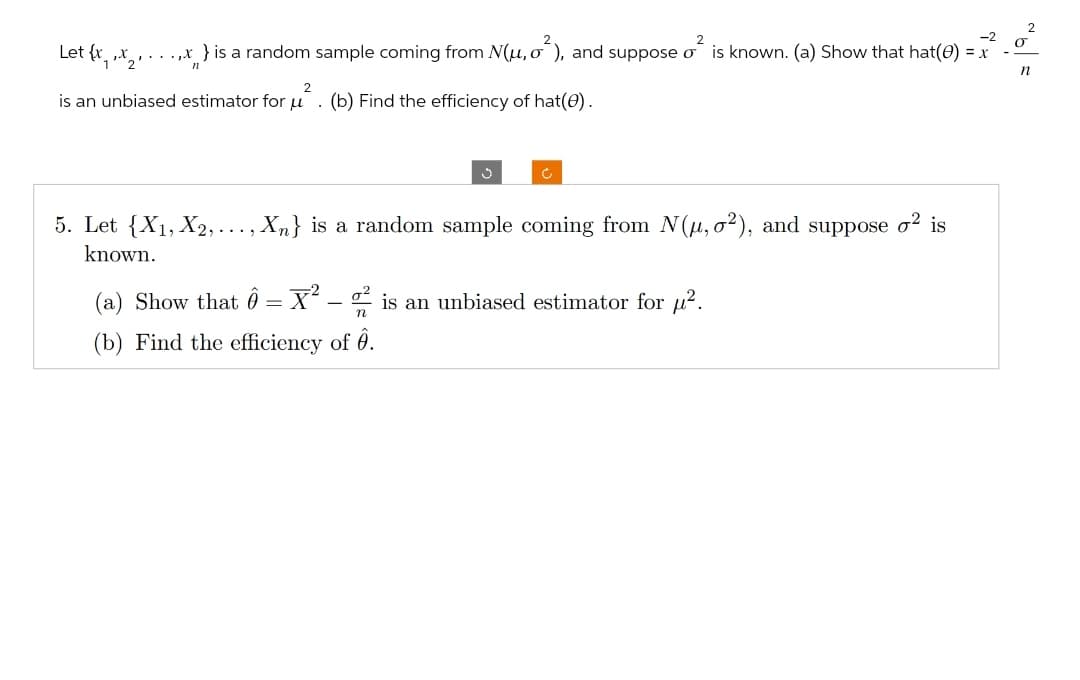 Let {x
.,x } is a random sample coming from N(μ, σ^), and suppose σ is known. (a) Show that hat(e) = x
n
2
is an unbiased estimator for u. (b) Find the efficiency of hat(e).
ง
C
5. Let {X1, X2,. ,Xn} is a random sample coming from N(μ, o²), and suppose σ² is
known.
....
(a) Show that = x²
-
2 is an unbiased estimator for μ².
(b) Find the efficiency of Ô.