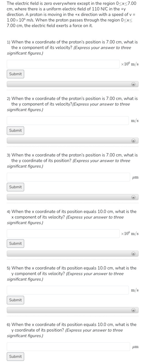 The electric field is zero everywhere except in the region 0<x<7.00
cm, where there is a uniform electric field of 110 N/C in the +y
direction. A proton is moving in the +x direction with a speed of v =
1.00×10 m/s. When the proton passes through the region 0<x<
7.00 cm, the electric field exerts a force on it.
1) When the x coordinate of the proton's position is 7.00 cm, what is
the x component of its velocity? (Express your answer to three
significant figures.)
Submit
Submit
2) When the x coordinate of the proton's position is 7.00 cm, what is
the y component of its velocity? (Express your answer to three
significant figures.)
Submit
x 106 m/s
Submit
+
3) When the x coordinate of the proton's position is 7.00 cm, what is
the y coordinate of its position? (Express your answer to three
significant figures.)
Submit
m/s
+
Submit
4) When the x coordinate of its position equals 10.0 cm, what is the
x component of its velocity? (Express your answer to three
significant figures.)
μm
+
x 106 m/s
5) When the x coordinate of its position equals 10.0 cm, what is the
y component of its velocity? (Express your answer to three
significant figures.)
+
m/s
+
6) When the x coordinate of its position equals 10.0 cm, what is the
y coordinate of its position? (Express your answer to three
significant figures.)
um