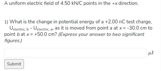 A uniform electric field of 4.50 kN/C points in the +x direction.
1) What is the change in potential energy of a +2.00 nC test charge,
Uelectric, b - Uelectric, a, as it is moved from point a at x = -30.0 cm to
point bat x = +50.0 cm? (Express your answer to two significant
figures.)
Submit
µJ