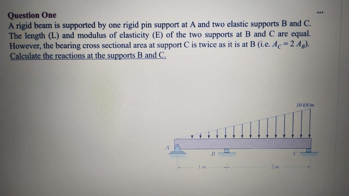 Question One
A rigid beam is supported by one rigid pin support at A and two elastic supports B and C.
The length (L) and modulus of elasticity (E) of the two supports at B and C are equal.
However, the bearing cross sectional area at support C is twice as it is at B (i.e. Ac=2 Ag).
Calculate the reactions at the supports B and C.
...
%3D
10 kN/m
Im
2 m
