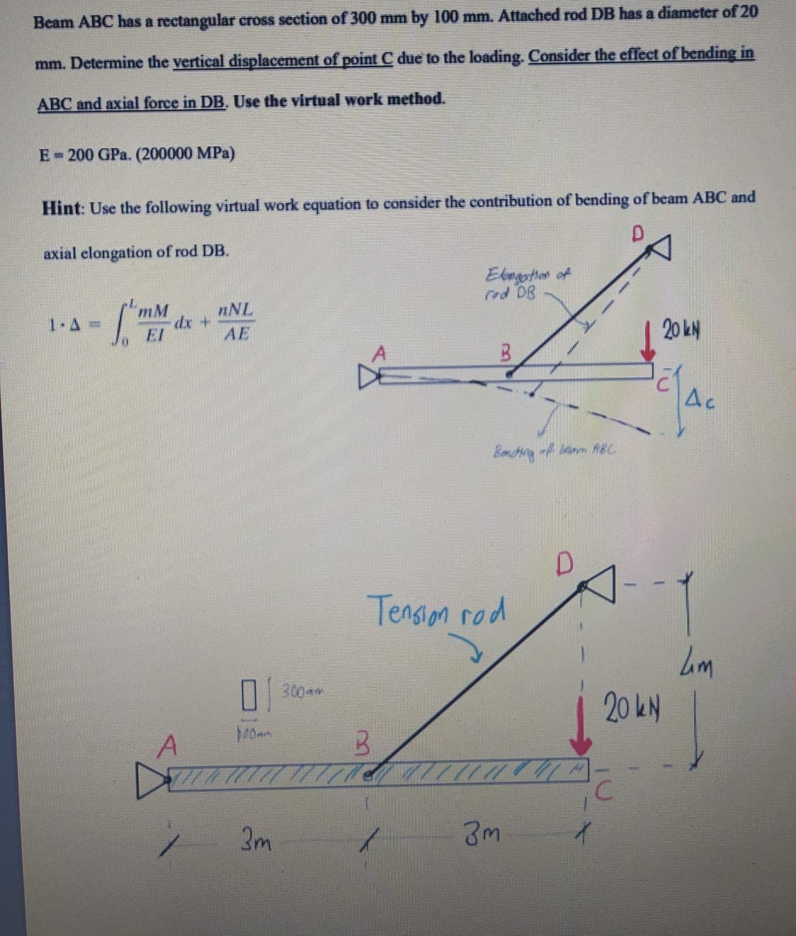 Beam ABC has a rectangular cross section of 300 mm by 100 mm. Attached rod DB has a diameter of 20
mm. Determine the vertical displacement of point C due to the loading. Consiđer the effect of bending in
ABC and axial force in DB. Use the virtual work method.
E-200 GPa. (200000 MPa)
Hint: Use the following virtual work equation to consider the contribution of bending of beam ABC and
axial elongation of rod DB.
Elegothon of
rod DB
mM
nNL
dx+
AE
1 A=
20 kN
EI
Ac
Tension rod
| 300 am
20 kN
40m
3m
3m
