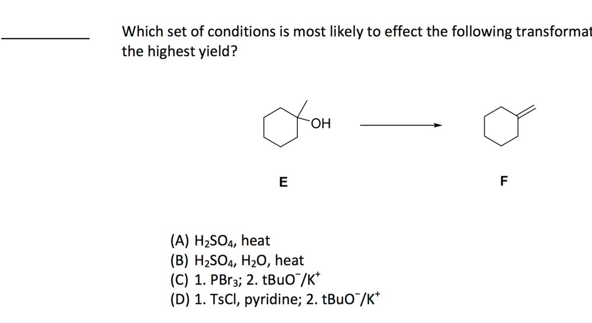 Which set of conditions is most likely to effect the following transformat
the highest yield?
to
E
OH
(A) H₂SO4, heat
(B) H₂SO4, H₂O, heat
(C) 1. PBr3; 2. tBuO¯/K*
(D) 1. TsCl, pyridine; 2. tBuO¯/K*
F