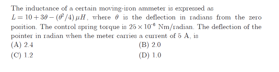 The inductance of a certain moving-iron ammeter is expressed as
L= 10+ 30 – (& /4) µH, where 0 is the deflection in radians from the zero
position. The control spring torque is 25 x 10-6 Nm/radian. The deflection of the
pointer in radian when the meter carries a current of 5 A, is
(А) 2.4
(В) 2.0
(D) 1.0
(С) 1.2
