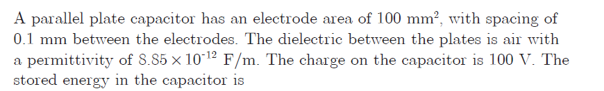 A parallel plate capacitor has an electrode area of 100 mm², with spacing of
0.1 mm between the electrodes. The dielectric betweem the plates is air with
a permittivity of 8.85 × 10 12 F/m. The charge on the capacitor is 100 V. The
stored energy in the capacitor is
