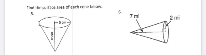 Find the surface area of each cone below.
5.
7 mi
2 mi
- 5 cm
6.
18cm
