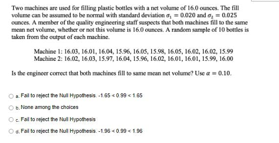 Two machines are used for filling plastic bottles with a net volume of 16.0 ounces. The fill
volume can be assumed to be normal with standard deviation o, = 0.020 and o, = 0.025
ounces. A member of the quality engineering staff suspects that both machines fill to the same
mean net volume, whether or not this volume is 16.0 ounces. A random sample of 10 bottles is
taken from the output of each machine.
Machine 1: 16.03, 16.01, 16.04, 15.96, 16.0s, 15.98, 16.05, 16.02, 16.02, 15.99
Machine 2: 16.02, 16.03, 15.97, 16.04, 15.96, 16.02, 16.01, 16.01, 15.99, 16.00
Is the engineer correct that both machines fill to same mean net volume? Use a = 0.10.
a. Fail to reject the Null Hypothesis. -1.65 < 0.99 < 1.65
b. None among the choices
c. Fail to reject the Null Hypothesis
O d. Fail to reject the Null Hypothesis. -1.96 < 0.99 < 1.96
