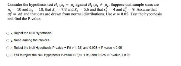 Consider the hypothesis test H,: 41 = H2 against H,: 4, # 42. Suppose that sample sizes are
n = 10 and n, = 10, that 2, = 7.8 and &, = 5.6 and that s = 4 and s = 9. Assume that
of = ož and that data are drawn from normal distributions. Use a = 0.05. Test the hypothesis
and find the P-value.
%3D
O a. Reject the Null Hypothesis
Ob. None among the choices
Oc. Reject the Null Hypothesis P-value = P(t > 1.93) and 0.025 < P-value < 0.05
O d. Fail to reject the Null Hypothesis P-value = P(t > 1.93) and 0.025 < P-value < 0.05
