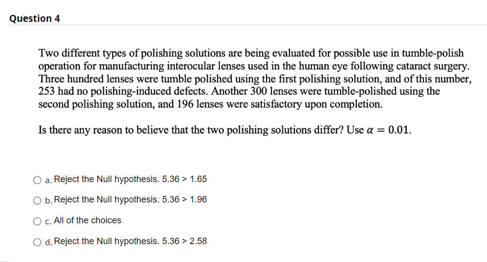 Question 4
Two different types of polishing solutions are being evaluated for possible use in tumble-polish
operation for manufacturing interocular lenses used in the human eye following cataract surgery.
Three hundred lenses were tumble polished using the first polishing solution, and of this number,
253 had no polishing-induced defects. Another 300 lenses were tumble-polished using the
second polishing solution, and 196 lenses were satisfactory upon completion.
Is there any reason to believe that the two polishing solutions differ? Use a = 0.01.
O a. Reject the Null hypothesis. 5.36 > 1.65
O b. Reject the Null hypothesis. 5.36 > 1.96
O c. All of the choices
O d. Reject the Null hypothesis. 5.36 > 2.58