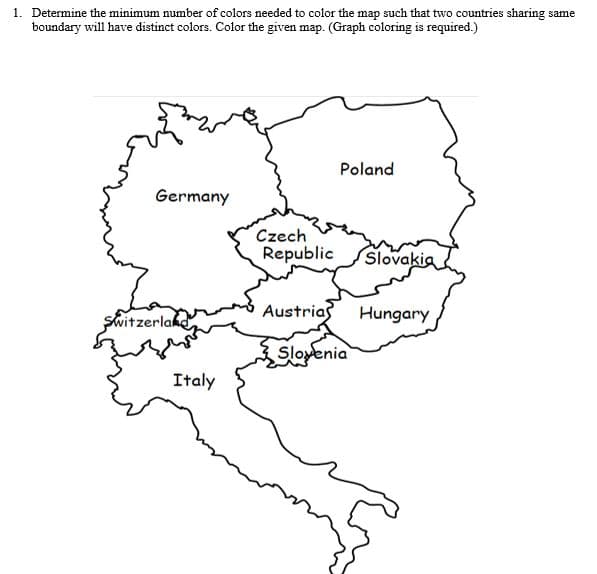 1. Determine the minimum number of colors needed to color the map such that two countries sharing same
boundary will have distinct colors. Color the given map. (Graph coloring is required.)
Poland
Germany
Czech
Republic
Slovakia
Switzerlakd
Austrias
Hungary
Slovenia
Italy
