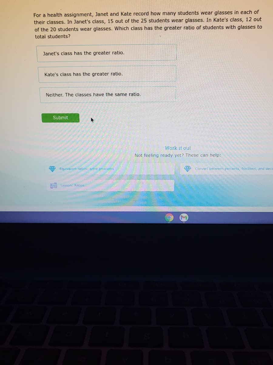For a health assignment, Janet and Kate record how many students wear glasses in each of
their classes. In Janet's class, 15 out of the 25 students wear glasses. In Kate's class, 12 out
of the 20 students wear glasses. Which class has the greater ratio of students with glasses to
total students?
Janet's class has the greater ratio.
Kate's class has the greater ratio.
Neither. The classes have the same ratio.
Submit
Work it out
Not feeling ready yet? These can help:
Equivalent ratlos: word problems
Convert between percents, fractions, and decia
A Lesson: Ratios
