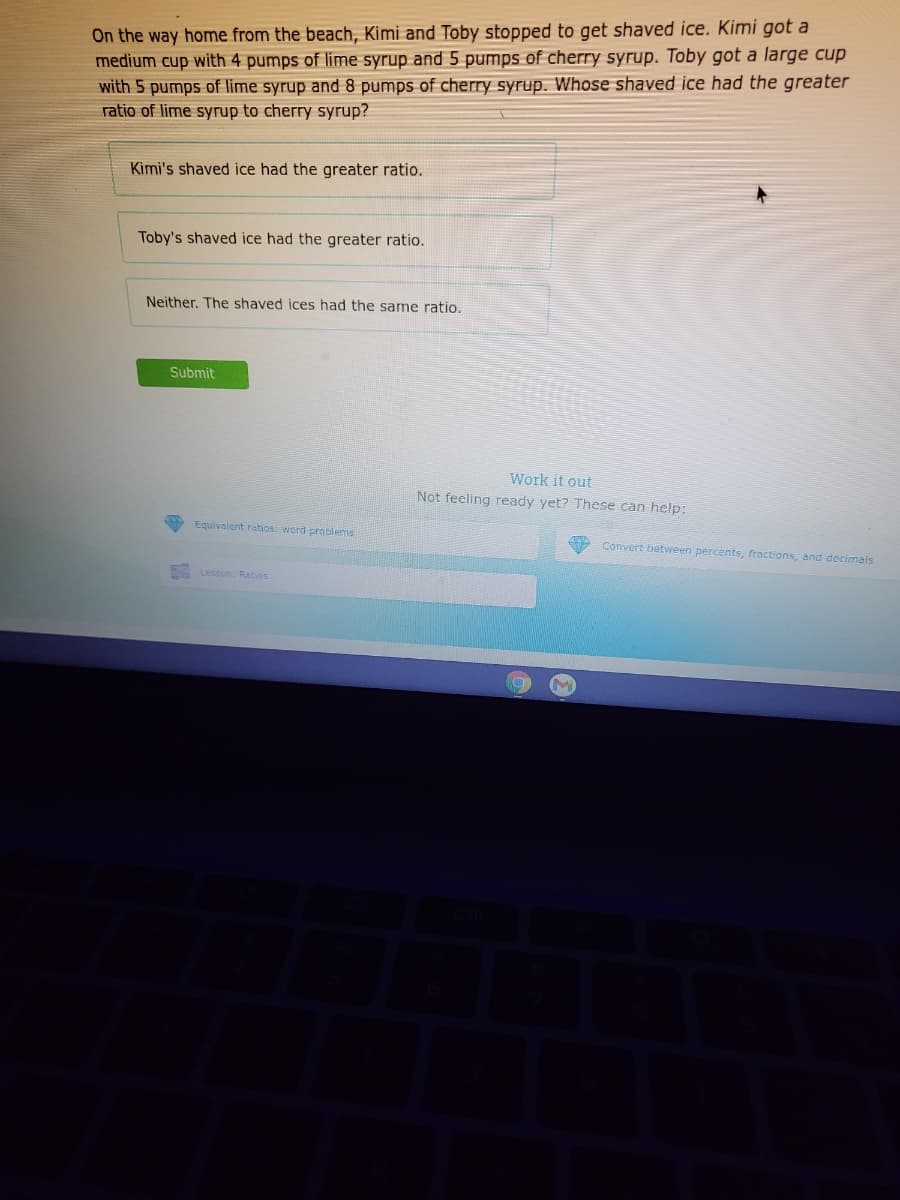 On the way home from the beach, Kimi and Toby stopped to get shaved ice. Kimi got a
medium cup with 4 pumps of lime syrup and 5 pumps of cherry syrup. Toby got a large cup
with 5 pumps of lime syrup and 8 pumps of cherry syrup. Whose shaved ice had the greater
ratio of lime syrup to cherry syrup?
Kimi's shaved ice had the greater ratio.
Toby's shaved ice had the greater ratio.
Neither. The shaved ices had the same ratio.
Submit
Work it out
Not feeling ready yet? These can help:
Equivalent ratios: word problems
Convert between percents, fractions, and decimals
Lesson: Ratios
