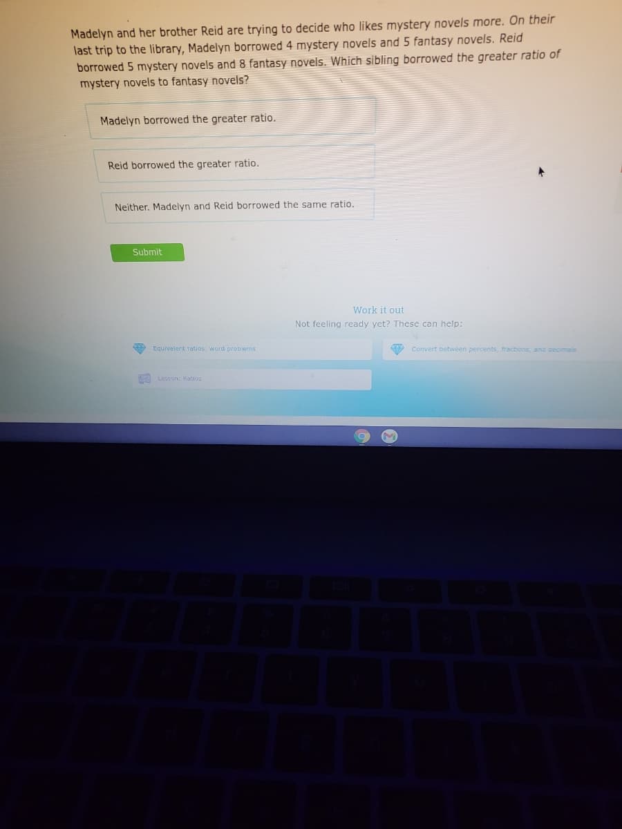 Madelyn and her brother Reid are trying to decide who likes mystery novels more. On their
last trip to the library, Madelyn borrowed 4 mystery novels and 5 fantasy novels. Reid
borrowed 5 mystery novels and 8 fantasy novels. Which sibling borrowed the greater ratio of
mystery novels to fantasy novels?
Madelyn borrowed the greater ratio.
Reid borrowed the greater ratio.
Neither, Madelyn and Reid borrowed the same ratio.
Submit
Work it out
Not feeling ready yet? These can help:
Equivalent ratios: word probiems
9 Convert between percents, fractions, and decimais
A Lesson: Ratios
