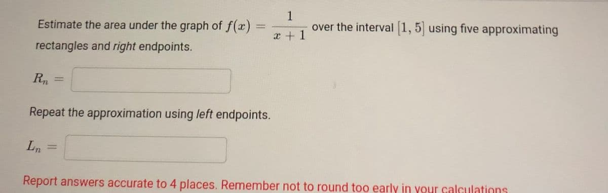 1
over the interval 1, 5 using five approximating
Estimate the area under the graph of f(x)
%3D
x +1
rectangles and right endpoints.
Rn
%3D
Repeat the approximation using left endpoints.
Ln
%3D
Report answers accurate to 4 places. Remember not to round too early in your calculations
