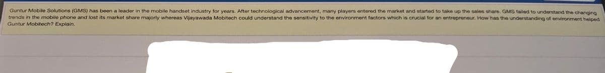 Guntur Mobile Solutions (GMS) has been a leader in the mobile handset industry for years. After technological advancement, many players entered the market and started to take up the sales share. GMS failed to understand the changing
trends in the mobile phone and lost its market share majorly whereas Vijayawada Mobitech could understand the sensitivity to the environment factors which is crucial for an entrepreneur. How has the understanding of environment helped
Guntur Mobitech? Explain.
