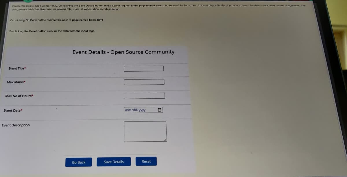 Create the below page using HTML. On clicking the Save Details button make a post request to the page named insert.php to send the form data. In insert.php write the php code to insert the data in to a table named club events. The
club events table has five columns named title, mark, duration, date and description.
On clicking Go Back button redirect the user to page named home.html
On clicking the Reset button clear all the data from the input tags.
Event Details - Open Source Community
Event Title*
Max Marks*
Max No of Hours*
Event Date*
mm/dd/yyyy
Event Description
Go Back
Save Details
Reset