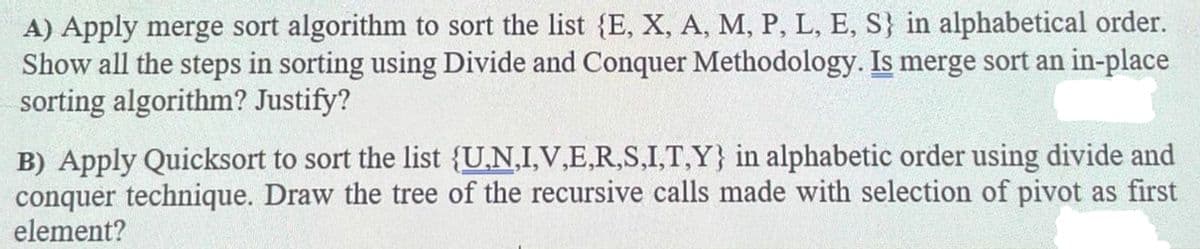 A) Apply merge sort algorithm to sort the list {E, X, A, M, P, L, E, S} in alphabetical order.
Show all the steps in sorting using Divide and Conquer Methodology. Is merge sort an in-place
sorting algorithm? Justify?
B) Apply Quicksort to sort the list {U,N,I,V,E,R,S,I,T,Y} in alphabetic order using divide and
conquer technique. Draw the tree of the recursive calls made with selection of pivot as first
element?