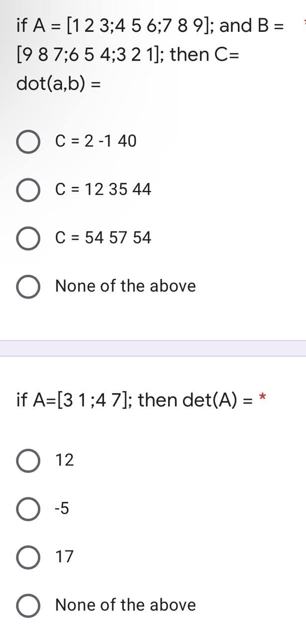 if A = [1 2 3;4 5 6;7 8 9]; and B =
=
[9 8 7 6 5 4 3 2 1]; then C=
dot(a,b) =
C = 2-1 40
C = 12 35 44
C = 54 57 54
None of the above
if A=[3 1:47]; then det(A) =
*
12
-5
17
None of the above