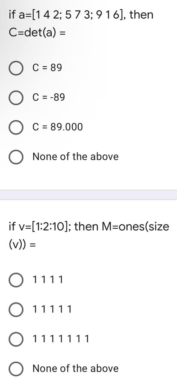 if a= [1 4 2; 5 7 3; 9 1 6], then
C=det(a) =
C = 89
C = -89
C = 89.000
O None of the above
if v=[1:2:10]; then M-ones(size
(v)) =
O 1111
O 11111
1111111
None of the above