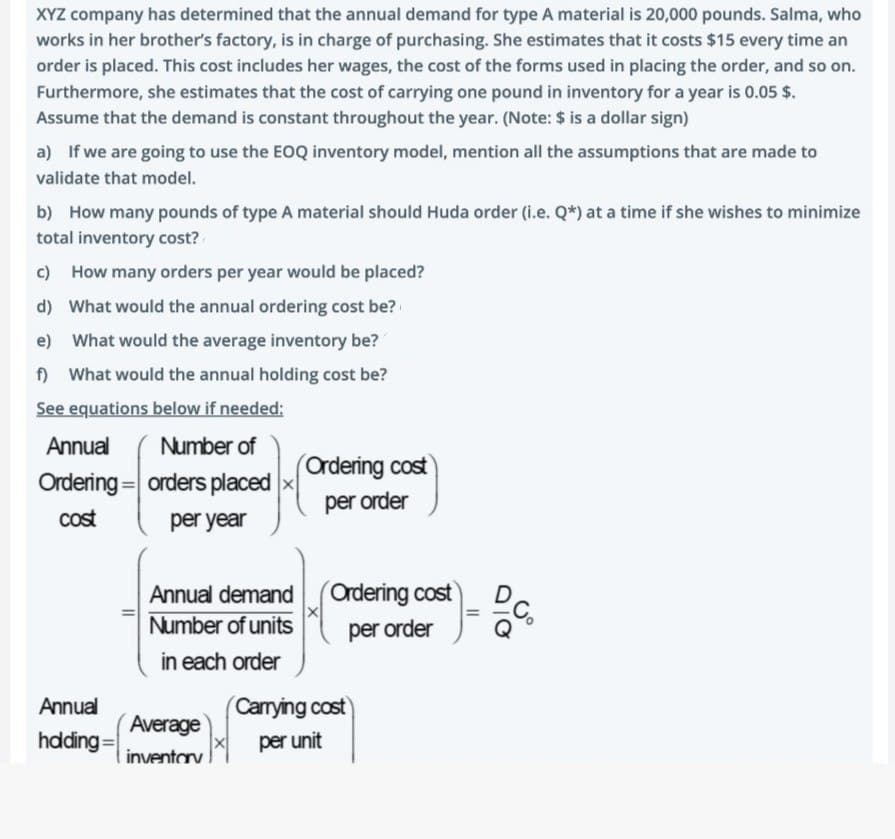 XYZ company has determined that the annual demand for type A material is 20,000 pounds. Salma, who
works in her brother's factory, is in charge of purchasing. She estimates that it costs $15 every time an
order is placed. This cost includes her wages, the cost of the forms used in placing the order, and so on.
Furthermore, she estimates that the cost of carrying one pound in inventory for a year is 0.05 $.
Assume that the demand is constant throughout the year. (Note: $ is a dollar sign)
a) If we are going to use the EOQ inventory model, mention all the assumptions that are made to
validate that model.
b) How many pounds of type A material should Huda order (i.e. Q*) at a time if she wishes to minimize
total inventory cost?
c) How many orders per year would be placed?
d) What would the annual ordering cost be?
e)
What would the average inventory be?
f) What would the annual holding cost be?
See equations below if needed:
Annual
Ordering
cost
Annual
hdding:
Number of
orders placed
per year
Annual demand
Number of units
in each order
Average
inventory
Ordering cost
per order
Ordering cost
per order
(Carrying cost
per unit
=
b.co