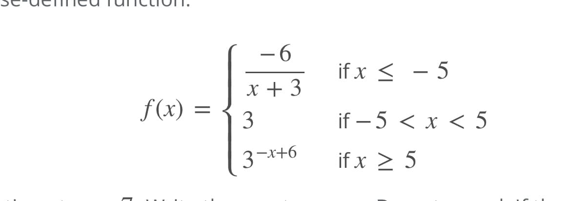 This is a piecewise-defined function, represented as follows:

\[ 
f(x) = 
\begin{cases} 
\frac{-6}{x+3} & \text{if } x \leq -5 \\ 
3 & \text{if } -5 < x < 5 \\ 
3^{-x+6} & \text{if } x \geq 5 
\end{cases} 
\]

The function \( f(x) \) is defined by three different expressions, each corresponding to a specific interval of the variable \( x \):

1. For \( x \leq -5 \), the function is given by \( \frac{-6}{x+3} \).
2. For values of \( x \) between \(-5\) and \(5\), the function equals \(3\).
3. For \( x \geq 5 \), the function is determined by the expression \(3^{-x+6}\).