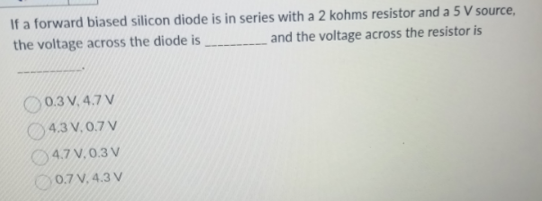 If a forward biased silicon diode is in series with a 2 kohms resistor and a 5 V source,
the voltage across the diode is ____________and the voltage across the resistor is
0.3 V, 4.7 V
4.3 V.0.7 V
4.7 V, 0.3 V
0.7 V, 4.3 V