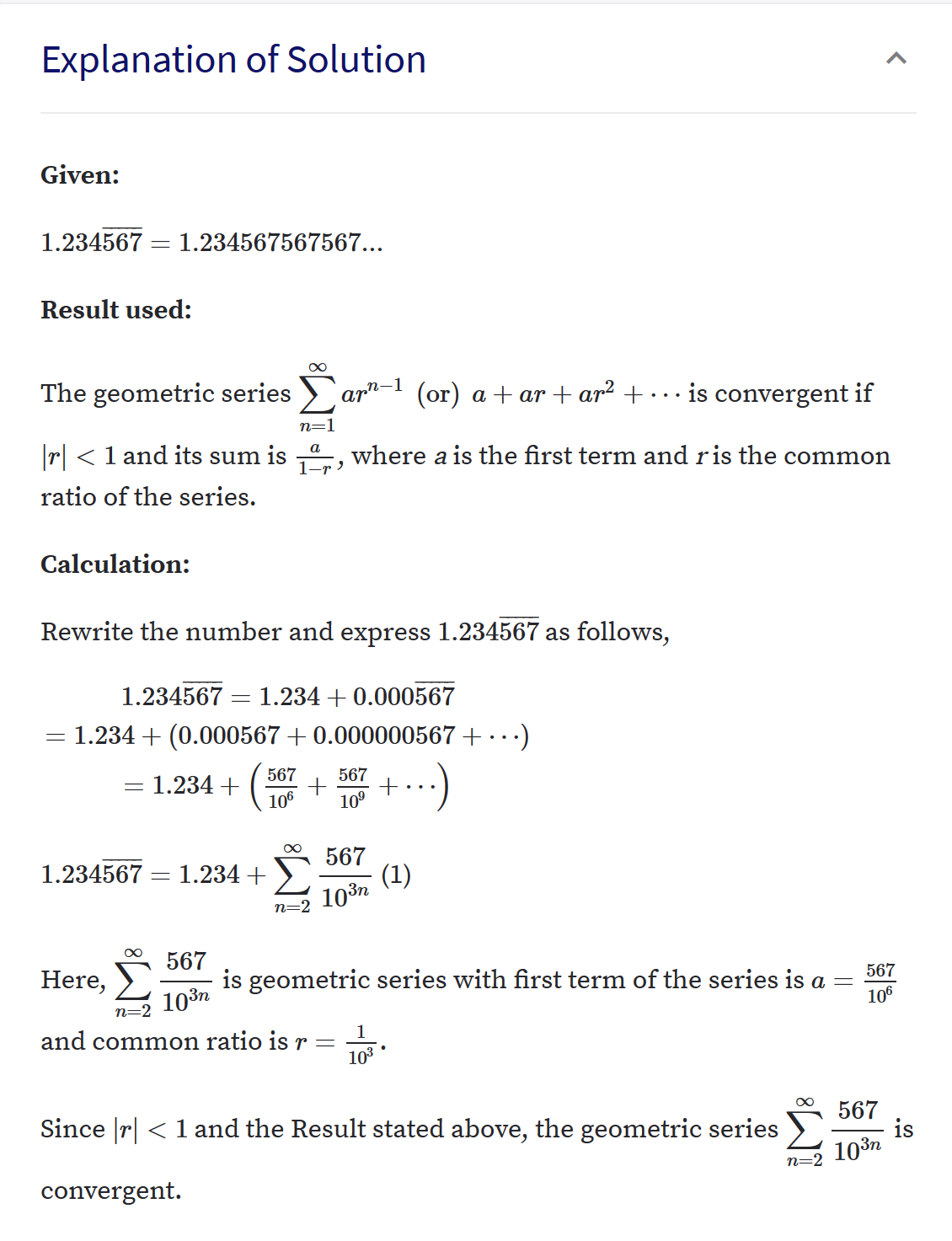 Explanation of Solution
Given:
1.234567 = 1.234567567567...
Result used:
The geometric series >)
`ar"-1 (or) a + ar + ar² +
is convergent if
n=1
|r| < 1 and its sum is -"-, where a is the first term and ris the common
ratio of the series.
Calculation:
Rewrite the number and express 1.234567 as follows,
1.234567 = 1.234 + 0.000567
1.234 + (0.00
67+ 0.000000567+ ·· ·)
= 1.234 +
106
567
567
+...)
10°
567
(1)
1.234567 = 1.234 +
103n
n=2
567
is geometric series with first term of the series is a
Here,
567
103n
n=:
106
and common ratio is r =
103
Since |r| < 1 and the Result stated above, the geometric series
567
is
103n
n=2
convergent.
