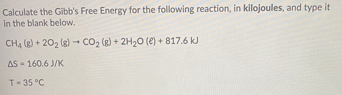 Calculate the Gibb's Free Energy for the following reaction, in kilojoules, and type it
in the blank below.
CH4 (g) + 202 (g) → CO2 (g) + 2H20 (e) + 817.6 kJ
AS = 160.6 J/K
%3D
T = 35 °C
