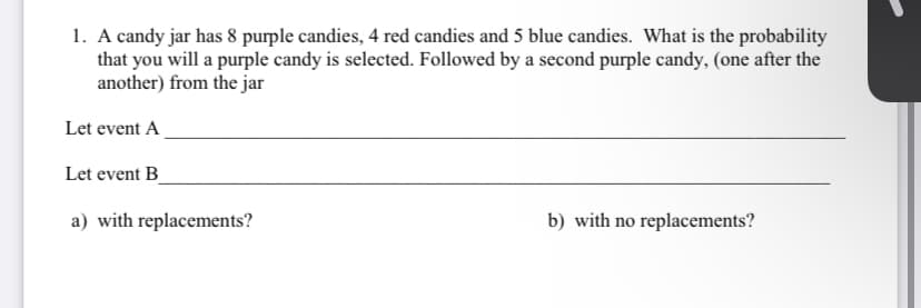 1. A candy jar has 8 purple candies, 4 red candies and 5 blue candies. What is the probability
that you will a purple candy is selected. Followed by a second purple candy, (one after the
another) from the jar
Let event A
Let event B_
a) with replacements?
b) with no replacements?
