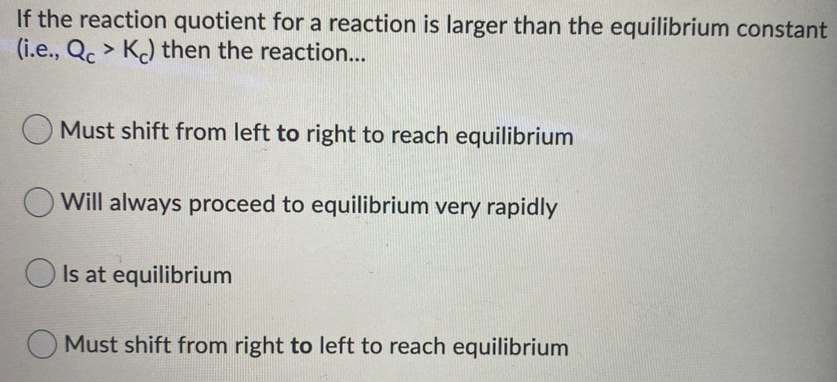 If the reaction quotient for a reaction is larger than the equilibrium constant
(i.e., Qc > K) then the reaction..
Must shift from left to right to reach equilibrium
O Will always proceed to equilibrium very rapidly
O Is at equilibrium
Must shift from right to left to reach equilibrium
