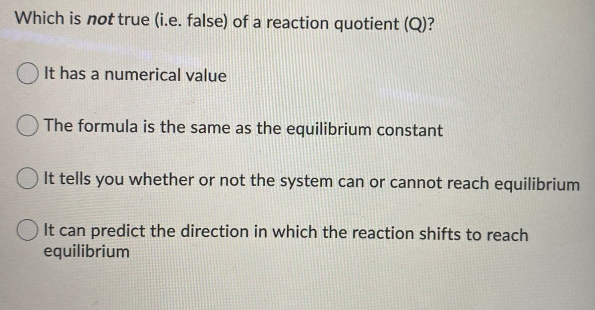 Which is not true (i.e. false) of a reaction quotient (Q)?
O It has a numerical value
The formula is the same as the equilibrium constant
It tells you whether or not the system can or cannot reach equilibrium
O It can predict the direction in which the reaction shifts to reach
equilibrium
