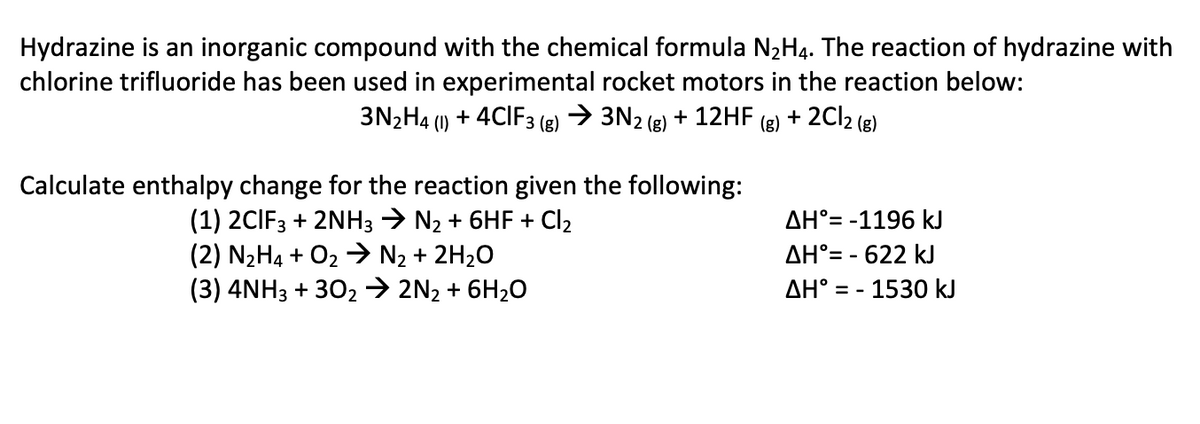 Hydrazine is an inorganic compound with the chemical formula N2H4. The reaction of hydrazine with
chlorine trifluoride has been used in experimental rocket motors in the reaction below:
3N2H4 (1) + 4CIF3 (g) → 3N2 (g) + 12HF
(g)
+ 2C12 (g)
Calculate enthalpy change for the reaction given the following:
(1) 2CIF3 + 2NH3 → N2 + 6HF + Cl2
(2) N2H4 + O2 → N2 + 2H2O
(3) 4NH3 + 302→ 2N2 + 6H20
AH°= -1196 kJ
AH°= - 622 kJ
AH° = - 1530 kJ
