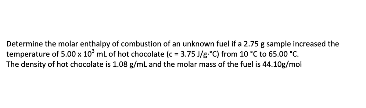 Determine the molar enthalpy of combustion of an unknown fuel if a 2.75 g sample increased the
temperature of 5.00 x 10° ml of hot chocolate (c = 3.75 J/g.°C) from 10 °C to 65.00 °C.
The density of hot chocolate is 1.08 g/ml and the molar mass of the fuel is 44.10g/mol
