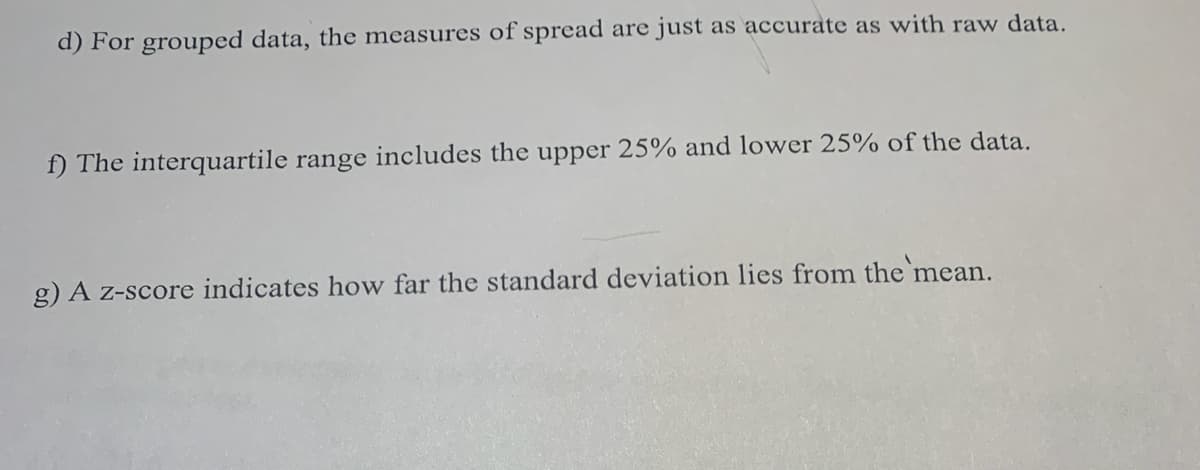 d) For grouped data, the measures of spread are just as accurate as with raw data.
f) The interquartile range includes the upper 25% and lower 25% of the data.
g) A z-score indicates how far the standard deviation lies from the mean.
