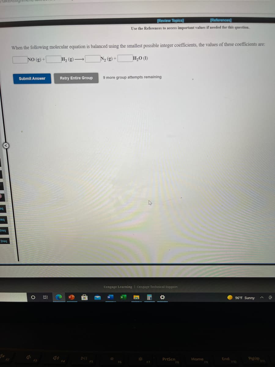 [Review Topics)
(References)
Use the References to access important values if needed for this question.
When the following molecular equation is balanced using the smallest possible integer coefficients, the values of these coefficients are:
NO (g) +
H, (g) →
N2 (g) +
H,O (1)
Submit Answer
Retry Entire Group
9 more group attempts remaining
req
Preq
2req
Cengage Learning | Cengage Technical Support
P
96°F Sunny
DII
F5
End
F10
PrtScn
Home
F3
F4
F6
F7

