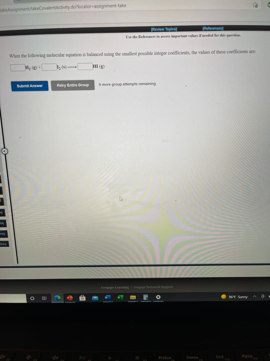 makeAssignment/takeCovalentActivity.do?locator=assignment-take
[Review Topics]
[References]
Use the References to access important values if needed for this question.
When the following molecular equation is balanced using the smallest possible integer coefficients, the values of these coefficients are:
H2 (g) +
I, (s) →
HI (g)
Retry Entire Group
9 more group attempts remaining
Submit Answer
eq
creq
2reg
Cengage Learning | Cengage Technical Support
96°F Sunny
DII
PrtScn
Home
End
Pgup
F10
