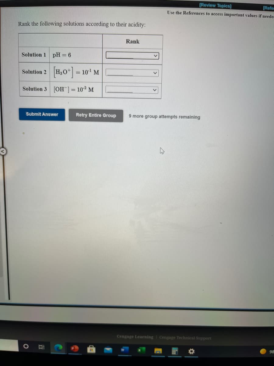 [Review Topics]
[Refen
Use the References to access important values if neede
Rank the following solutions according to their acidity:
Rank
Solution 1 pH = 6
H,0*] = 10' M
Solution 2
Solution 3 [OH = 10-2 M
Submit Answer
Retry Entire Group
9 more group attempts remaining
Cengage Learning
Cengage Technical Support
98
