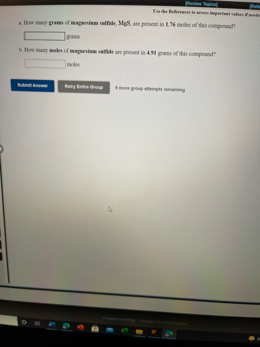 [Review Topics]
[Refe
Use the References to access important values if neede
a. How many grams of magnesium sulfide, MgS, are present in 1.76 moles of this compound?
grams
b. How many moles of magnesium sulfide are present in 4.91 grams of this compound?
moles
Submit Answer
Retry Entire Group
9 more group attempts remaining
Cengage Learning I Cengage Technical Support
