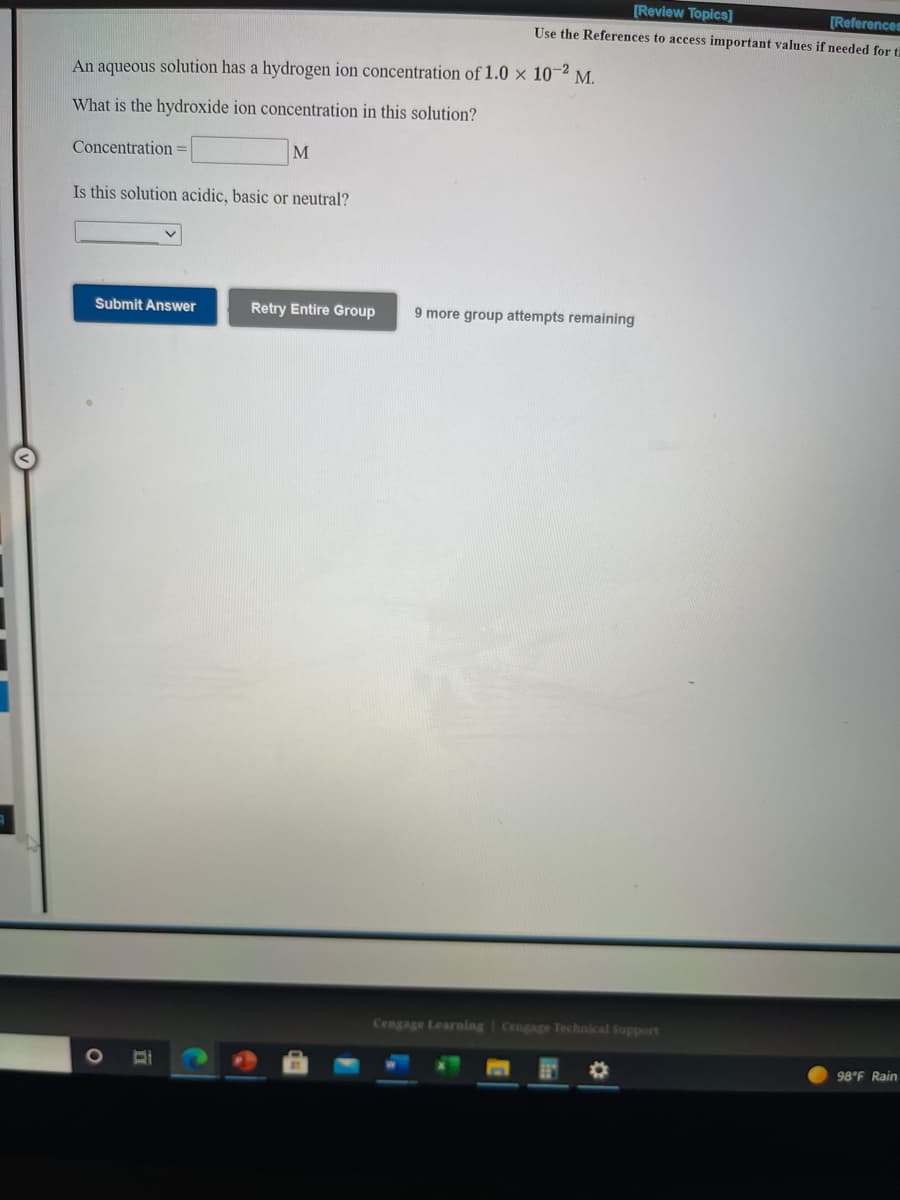 [Review Topics]
[Referencem
Use the References to access important values if needed for ti
An aqueous solution has a hydrogen ion concentration of 1.0 × 10-2
М.
What is the hydroxide ion concentration in this solution?
Concentration=
M
Is this solution acidic, basic or neutral?
Submit Answer
Retry Entire Group
9 more group attempts remaining
Cengage Learning I Cengage Technical Support
98°F Rain
