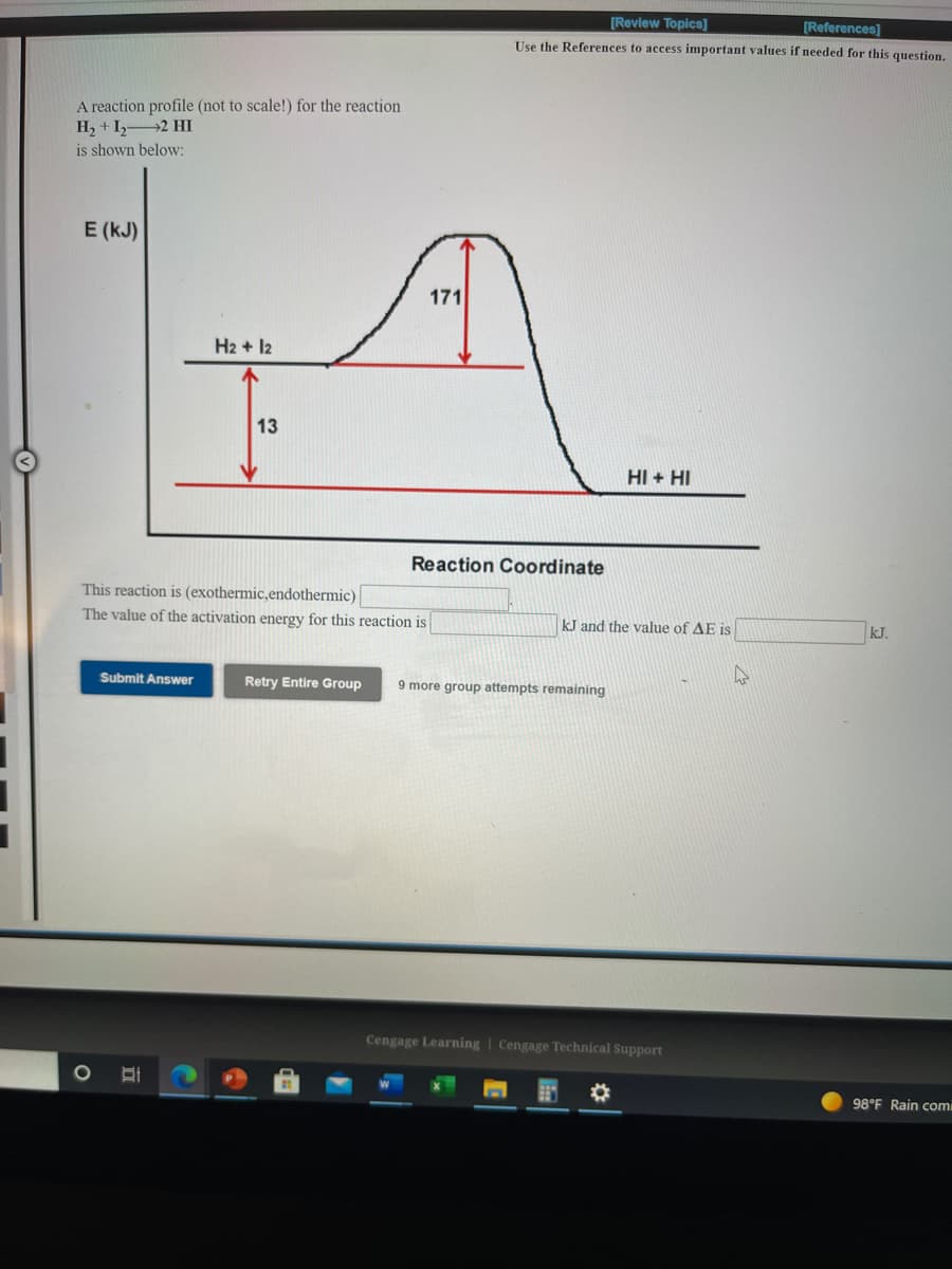 [Review Topics]
[References]
Use the References to access important values if needed for this question,
A reaction profile (not to scale!) for the reaction
H, + I,2 HI
is shown below:
E (kJ)
171
H2 + 12
13
HI + HI
Reaction Coordinate
This reaction is (exothermic,endothermic)
The value of the activation energy for this reaction is
kJ and the value of AE is
kJ.
Submit Answer
Retry Entire Group
9 more group attempts remaining
Cengage Learning | Cengage Technical Support
98°F Rain comi
