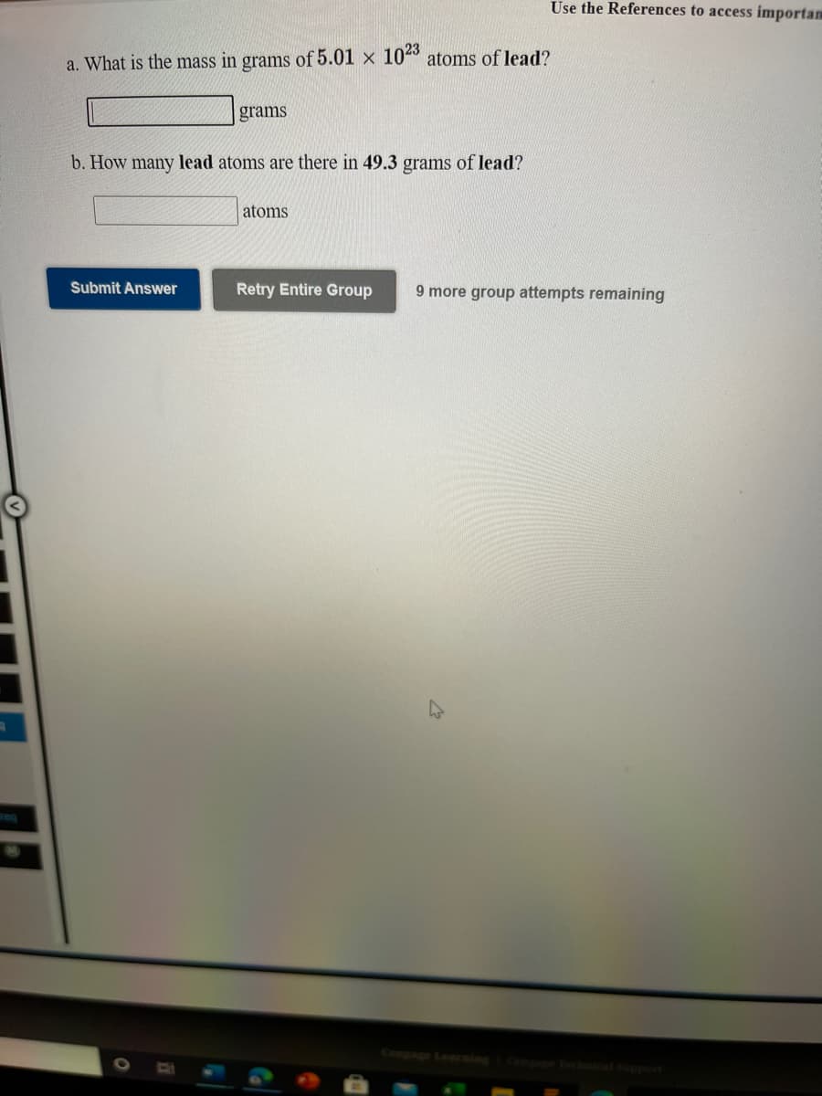 Use the References to access importam
a. What is the mass in grams of 5.01 x 10º atoms of lead?
grams
b. How many lead atoms are there in 49.3 grams of lead?
atoms
Submit Answer
Retry Entire Group
9 more group attempts remaining
reg
Congage Lenrning
