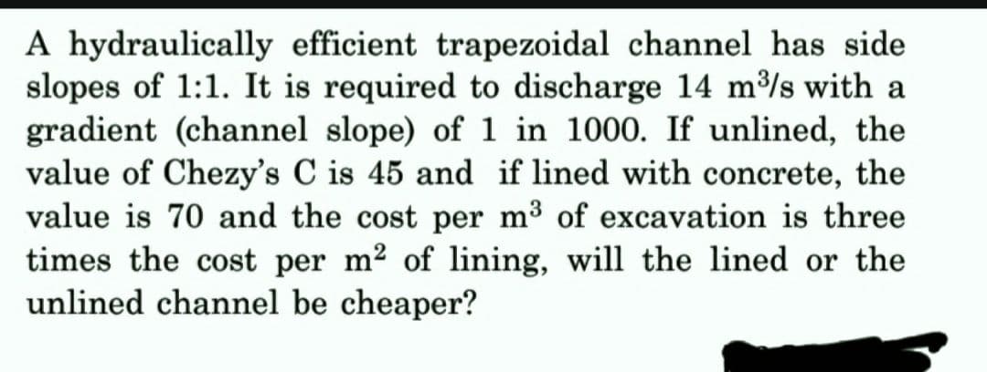 A hydraulically efficient trapezoidal channel has side
slopes of 1:1. It is required to discharge 14 m³/s with a
gradient (channel slope) of 1 in 1000. If unlined, the
value of Chezy's C is 45 and if lined with concrete, the
value is 70 and the cost per m³ of excavation is three
times the cost per m² of lining, will the lined or the
unlined channel be cheaper?