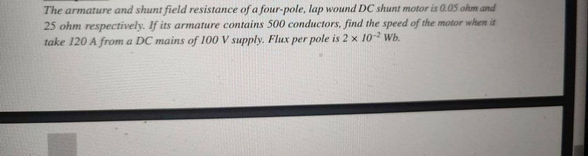 The armature and shunt field resistance of a four-pole, lap wound DC shunt motor is 0.05 ohm and
25 ohm respectively. If its armature contains 500 conductors, find the speed of the motor when it
take 120 A from a DC mains of 100 V supply. Flux per pole is 2 x 10-2 Wb.