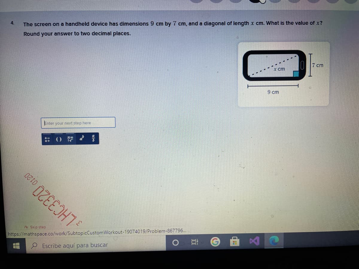 4.
The screen on a handheld device has dimensions 9 cm by 7 cm, and a diagonal of length x cm. What is the value of x?
Round your answer to two decimal places.
II7 cm
X cm
9 cm
Enter your next step here
e Skip step
https://mathspace.co/work/SubtopicCustomWorkout-19074019/Problem-867796...
O Escribe aquí para buscar
近
