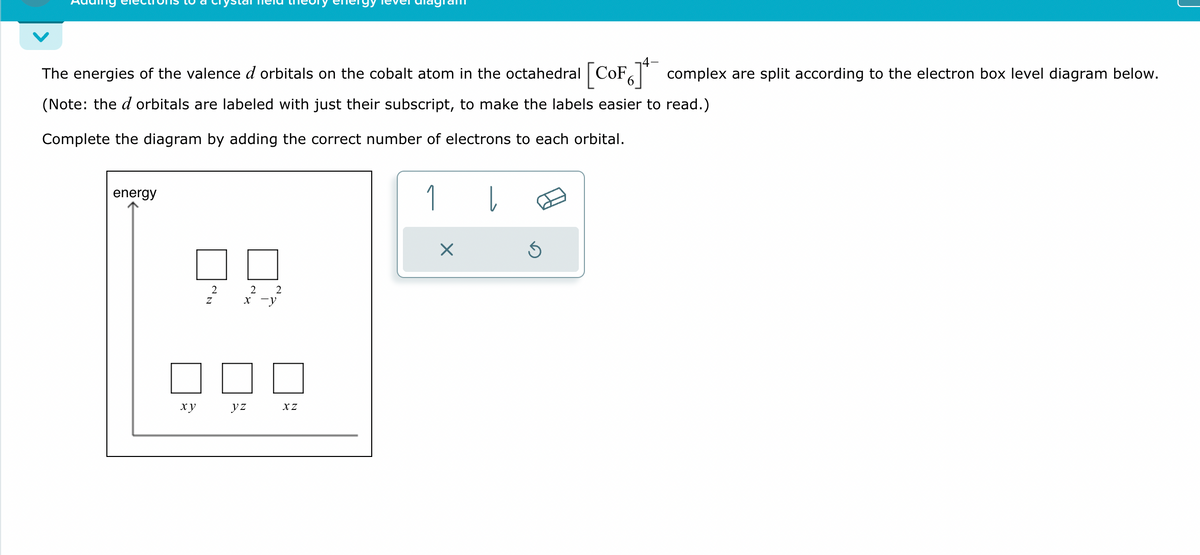The energies of the valence d orbitals on the cobalt atom in the octahedral [CoF6] complex are split according to the electron box level diagram below.
(Note: the d orbitals are labeled with just their subscript, to make the labels easier to read.)
Complete the diagram by adding the correct number of electrons to each orbital.
energy
xy
Z
2
2 2
x-y
yz
XZ
1
し