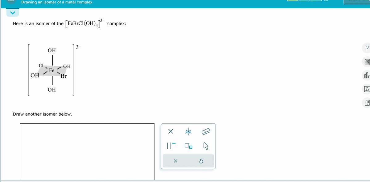 Drawing an isomer of a metal complex
Here is an isomer of the [FeBrCl(OH)4]³ complex:
OH
Cl
OH
OH
Fe
Br
OH
Draw another isomer below.
☑
[]¯
Х
国
POO
18
Ar