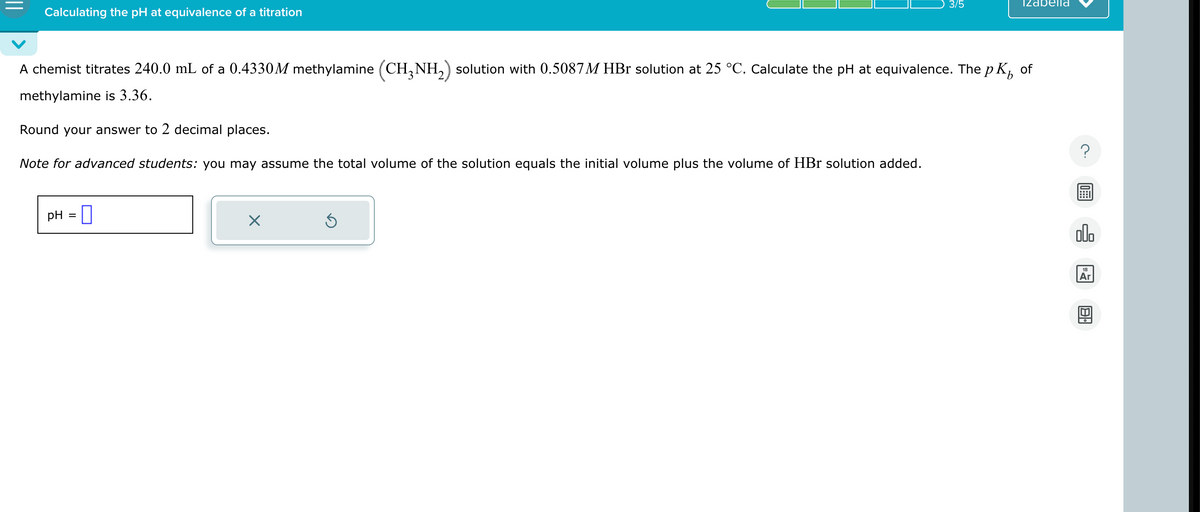 Calculating the pH at equivalence of a titration
3/5
Izabella
A chemist titrates 240.0 mL of a 0.4330M methylamine (CH3NH2) solution with 0.5087M HBr solution at 25 °C. Calculate the pH at equivalence. The p
methylamine is 3.36.
Round your answer to 2 decimal places.
Note for advanced students: you may assume the total volume of the solution equals the initial volume plus the volume of HBr solution added.
pH = ☐
☑
of
000
18
Ar
B•