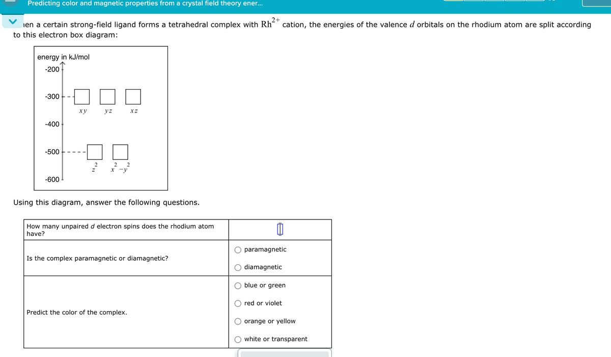Predicting color and magnetic properties from a crystal field theory ener...
en a certain strong-field ligand forms a tetrahedral complex with Rh
to this electron box diagram:
energy in kJ/mol
-200
2+
cation, the energies of the valence d orbitals on the rhodium atom are split according
-300
xy
yz
XZ
-400
-500
2
Z
2 2
x-y
-600
Using this diagram, answer the following questions.
How many unpaired d electron spins does the rhodium atom
have?
Is the complex paramagnetic or diamagnetic?
Predict the color of the complex.
paramagnetic
diamagnetic
blue or green
red or violet
orange or yellow
white or transparent