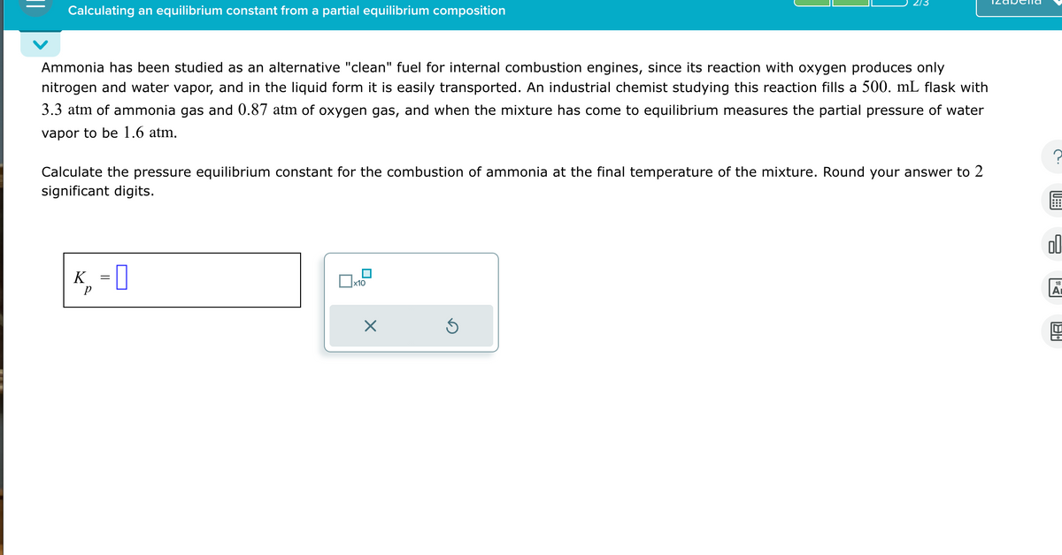 Calculating an equilibrium constant from a partial equilibrium composition
Ammonia has been studied as an alternative "clean" fuel for internal combustion engines, since its reaction with oxygen produces only
nitrogen and water vapor, and in the liquid form it is easily transported. An industrial chemist studying this reaction fills a 500. mL flask with
3.3 atm of ammonia gas and 0.87 atm of oxygen gas, and when the mixture has come to equilibrium measures the partial pressure of water
vapor to be 1.6 atm.
Calculate the pressure equilibrium constant for the combustion of ammonia at the final temperature of the mixture. Round your answer to 2
significant digits.
K = []
p
☐ x10
☑
00
18
Α